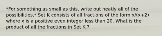 *For something as small as this, write out neatly all of the possibilities.* Set K consists of all fractions of the form x/(x+2) where x is a positive even integer less than 20. What is the product of all the fractions in Set K ?