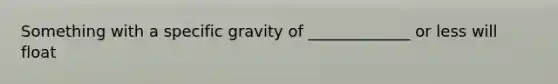 Something with a specific gravity of _____________ or less will float