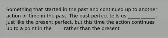 Something that started in the past and continued up to another action or time in the past. The past perfect tells us _____ ______, just like the present perfect, but this time the action continues up to a point in the ____ rather than the present.