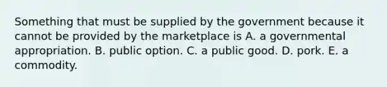 Something that must be supplied by the government because it cannot be provided by the marketplace is A. a governmental appropriation. B. public option. C. a public good. D. pork. E. a commodity.