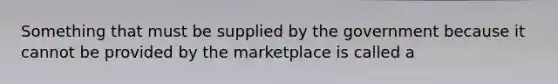 Something that must be supplied by the government because it cannot be provided by the marketplace is called a