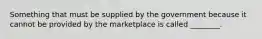 Something that must be supplied by the government because it cannot be provided by the marketplace is called ________.