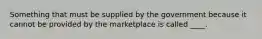 Something that must be supplied by the government because it cannot be provided by the marketplace is called ____.