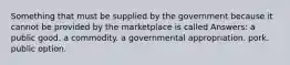 Something that must be supplied by the government because it cannot be provided by the marketplace is called Answers: a public good. a commodity. a governmental appropriation. pork. public option.