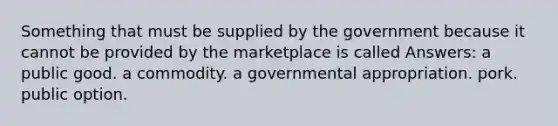 Something that must be supplied by the government because it cannot be provided by the marketplace is called Answers: a public good. a commodity. a governmental appropriation. pork. public option.