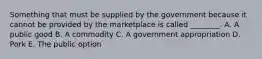 Something that must be supplied by the government because it cannot be provided by the marketplace is called ________. A. A public good B. A commodity C. A government appropriation D. Pork E. The public option