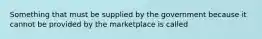 Something that must be supplied by the government because it cannot be provided by the marketplace is called