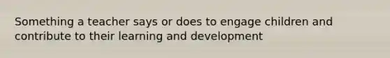 Something a teacher says or does to engage children and contribute to their learning and development