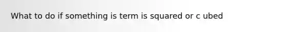 What to do if something is term is squared or c ubed