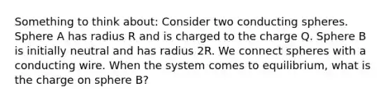 Something to think about: Consider two conducting spheres. Sphere A has radius R and is charged to the charge Q. Sphere B is initially neutral and has radius 2R. We connect spheres with a conducting wire. When the system comes to equilibrium, what is the charge on sphere B?