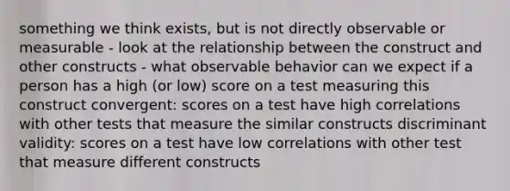 something we think exists, but is not directly observable or measurable - look at the relationship between the construct and other constructs - what observable behavior can we expect if a person has a high (or low) score on a test measuring this construct convergent: scores on a test have high correlations with other tests that measure the similar constructs discriminant validity: scores on a test have low correlations with other test that measure different constructs