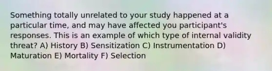 Something totally unrelated to your study happened at a particular time, and may have affected you participant's responses. This is an example of which type of internal validity threat? A) History B) Sensitization C) Instrumentation D) Maturation E) Mortality F) Selection