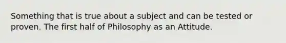 Something that is true about a subject and can be tested or proven. The first half of Philosophy as an Attitude.