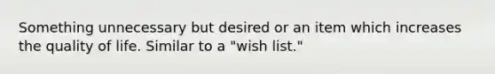 Something unnecessary but desired or an item which increases the quality of life. Similar to a "wish list."