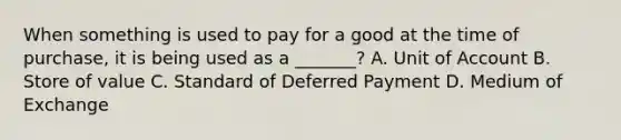 When something is used to pay for a good at the time of purchase, it is being used as a _______? A. Unit of Account B. Store of value C. Standard of Deferred Payment D. Medium of Exchange