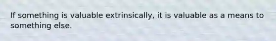 If something is valuable extrinsically, it is valuable as a means to something else.