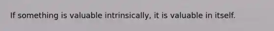 If something is valuable intrinsically, it is valuable in itself.