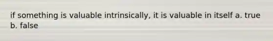 if something is valuable intrinsically, it is valuable in itself a. true b. false