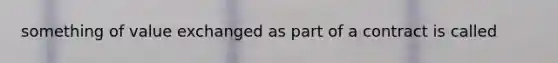 something of value exchanged as part of a contract is called