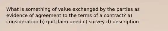 What is something of value exchanged by the parties as evidence of agreement to the terms of a contract? a) consideration b) quitclaim deed c) survey d) description