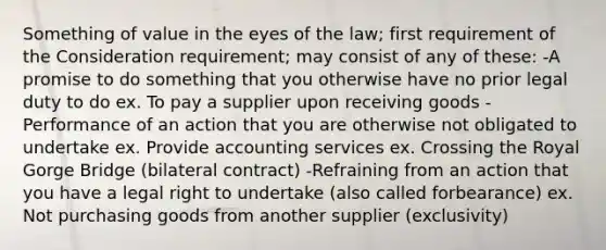 Something of value in the eyes of the law; first requirement of the Consideration requirement; may consist of any of these: -A promise to do something that you otherwise have no prior legal duty to do ex. To pay a supplier upon receiving goods -Performance of an action that you are otherwise not obligated to undertake ex. Provide accounting services ex. Crossing the Royal Gorge Bridge (bilateral contract) -Refraining from an action that you have a legal right to undertake (also called forbearance) ex. Not purchasing goods from another supplier (exclusivity)