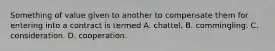 Something of value given to another to compensate them for entering into a contract is termed A. chattel. B. commingling. C. consideration. D. cooperation.