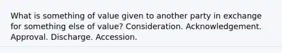 What is something of value given to another party in exchange for something else of value? Consideration. Acknowledgement. Approval. Discharge. Accession.