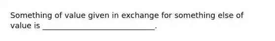 Something of value given in exchange for something else of value is _____________________________.