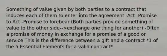 Something of value given by both parties to a contract that induces each of them to enter into the agreement -Act -Promise to Act -Promise to forebear (Both parties provide something of value to the other side-->exchange one thing for another) -Often a promise of money in exchange for a promise of a good or service This is the difference between a gift and a contract *1 of the 5 <a href='https://www.questionai.com/knowledge/kqSssz4B6a-essential-elements' class='anchor-knowledge'>essential elements</a> for a valid contract*