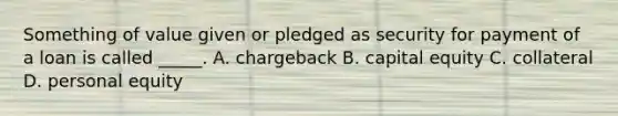 Something of value given or pledged as security for payment of a loan is called _____. A. chargeback B. capital equity C. collateral D. personal equity