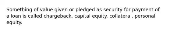 Something of value given or pledged as security for payment of a loan is called chargeback. capital equity. collateral. personal equity.