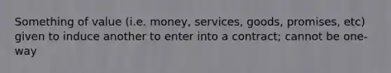 Something of value (i.e. money, services, goods, promises, etc) given to induce another to enter into a contract; cannot be one-way