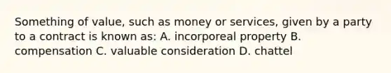 Something of value, such as money or services, given by a party to a contract is known as: A. incorporeal property B. compensation C. valuable consideration D. chattel