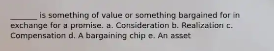 _______ is something of value or something bargained for in exchange for a promise. a. Consideration b. Realization c. Compensation d. A bargaining chip e. An asset