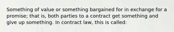 Something of value or something bargained for in exchange for a promise; that is, both parties to a contract get something and give up something. In contract law, this is called: