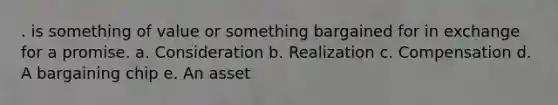 . is something of value or something bargained for in exchange for a promise. a. Consideration b. Realization c. Compensation d. A bargaining chip e. An asset