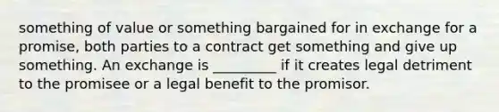 something of value or something bargained for in exchange for a promise, both parties to a contract get something and give up something. An exchange is _________ if it creates legal detriment to the promisee or a legal benefit to the promisor.