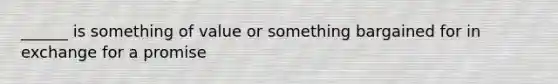 ______ is something of value or something bargained for in exchange for a promise