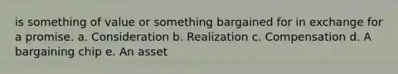 is something of value or something bargained for in exchange for a promise. a. Consideration b. Realization c. Compensation d. A bargaining chip e. An asset