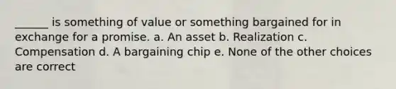 ______ is something of value or something bargained for in exchange for a promise. a. An asset b. Realization c. Compensation d. A bargaining chip e. None of the other choices are correct