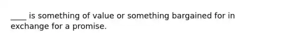 ____ is something of value or something bargained for in exchange for a promise.