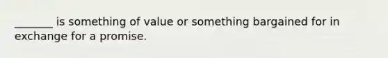 _______ is something of value or something bargained for in exchange for a promise.