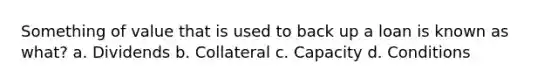 Something of value that is used to back up a loan is known as what? a. Dividends b. Collateral c. Capacity d. Conditions