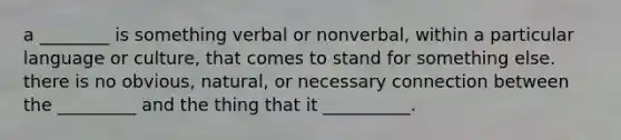 a ________ is something verbal or nonverbal, within a particular language or culture, that comes to stand for something else. there is no obvious, natural, or necessary connection between the _________ and the thing that it __________.