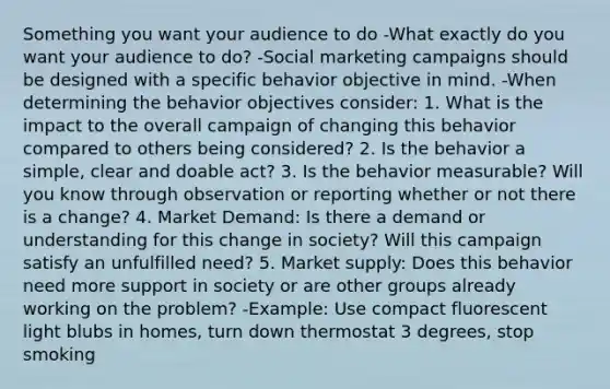 Something you want your audience to do -What exactly do you want your audience to do? -Social marketing campaigns should be designed with a specific behavior objective in mind. -When determining the behavior objectives consider: 1. What is the impact to the overall campaign of changing this behavior compared to others being considered? 2. Is the behavior a simple, clear and doable act? 3. Is the behavior measurable? Will you know through observation or reporting whether or not there is a change? 4. Market Demand: Is there a demand or understanding for this change in society? Will this campaign satisfy an unfulfilled need? 5. Market supply: Does this behavior need more support in society or are other groups already working on the problem? -Example: Use compact fluorescent light blubs in homes, turn down thermostat 3 degrees, stop smoking