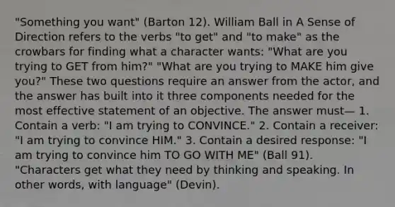 "Something you want" (Barton 12). William Ball in A Sense of Direction refers to the verbs "to get" and "to make" as the crowbars for finding what a character wants: "What are you trying to GET from him?" "What are you trying to MAKE him give you?" These two questions require an answer from the actor, and the answer has built into it three components needed for the most effective statement of an objective. The answer must— 1. Contain a verb: "I am trying to CONVINCE." 2. Contain a receiver: "I am trying to convince HIM." 3. Contain a desired response: "I am trying to convince him TO GO WITH ME" (Ball 91). "Characters get what they need by thinking and speaking. In other words, with language" (Devin).