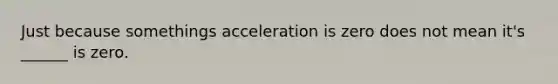 Just because somethings acceleration is zero does not mean it's ______ is zero.