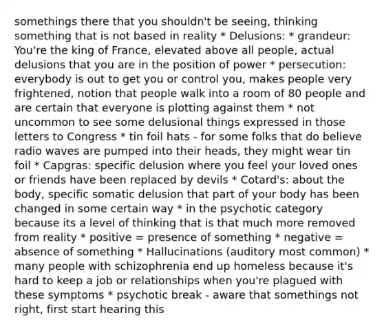 somethings there that you shouldn't be seeing, thinking something that is not based in reality * Delusions: * grandeur: You're the king of France, elevated above all people, actual delusions that you are in the position of power * persecution: everybody is out to get you or control you, makes people very frightened, notion that people walk into a room of 80 people and are certain that everyone is plotting against them * not uncommon to see some delusional things expressed in those letters to Congress * tin foil hats - for some folks that do believe radio waves are pumped into their heads, they might wear tin foil * Capgras: specific delusion where you feel your loved ones or friends have been replaced by devils * Cotard's: about the body, specific somatic delusion that part of your body has been changed in some certain way * in the psychotic category because its a level of thinking that is that much more removed from reality * positive = presence of something * negative = absence of something * Hallucinations (auditory most common) * many people with schizophrenia end up homeless because it's hard to keep a job or relationships when you're plagued with these symptoms * psychotic break - aware that somethings not right, first start hearing this