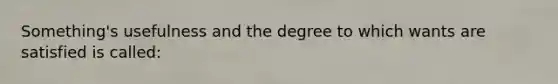 Something's usefulness and the degree to which wants are satisfied is called: