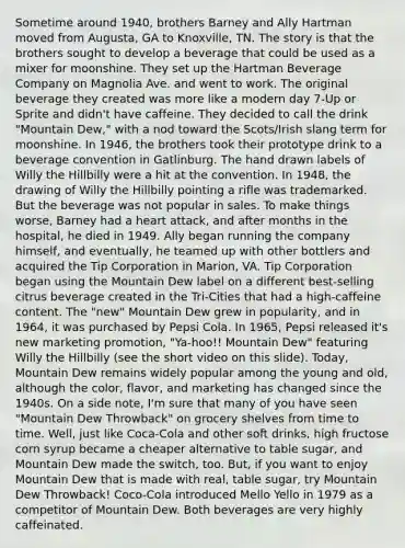 Sometime around 1940, brothers Barney and Ally Hartman moved from Augusta, GA to Knoxville, TN. The story is that the brothers sought to develop a beverage that could be used as a mixer for moonshine. They set up the Hartman Beverage Company on Magnolia Ave. and went to work. The original beverage they created was more like a modern day 7-Up or Sprite and didn't have caffeine. They decided to call the drink "Mountain Dew," with a nod toward the Scots/Irish slang term for moonshine. In 1946, the brothers took their prototype drink to a beverage convention in Gatlinburg. The hand drawn labels of Willy the Hillbilly were a hit at the convention. In 1948, the drawing of Willy the Hillbilly pointing a rifle was trademarked. But the beverage was not popular in sales. To make things worse, Barney had a heart attack, and after months in the hospital, he died in 1949. Ally began running the company himself, and eventually, he teamed up with other bottlers and acquired the Tip Corporation in Marion, VA. Tip Corporation began using the Mountain Dew label on a different best-selling citrus beverage created in the Tri-Cities that had a high-caffeine content. The "new" Mountain Dew grew in popularity, and in 1964, it was purchased by Pepsi Cola. In 1965, Pepsi released it's new marketing promotion, "Ya-hoo!! Mountain Dew" featuring Willy the Hillbilly (see the short video on this slide). Today, Mountain Dew remains widely popular among the young and old, although the color, flavor, and marketing has changed since the 1940s. On a side note, I'm sure that many of you have seen "Mountain Dew Throwback" on grocery shelves from time to time. Well, just like Coca-Cola and other soft drinks, high fructose corn syrup became a cheaper alternative to table sugar, and Mountain Dew made the switch, too. But, if you want to enjoy Mountain Dew that is made with real, table sugar, try Mountain Dew Throwback! Coco-Cola introduced Mello Yello in 1979 as a competitor of Mountain Dew. Both beverages are very highly caffeinated.